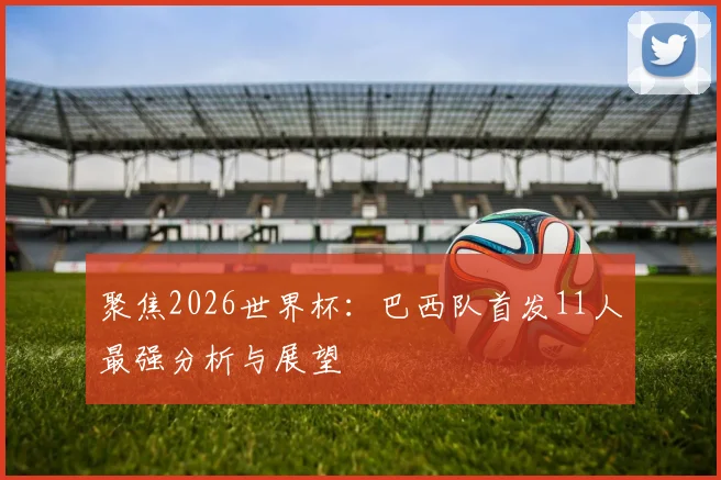 聚焦2026世界杯：巴西队首发11人最强分析与展望