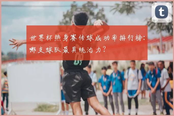 世界杯热身赛传球成功率排行榜:哪支球队最具统治力?