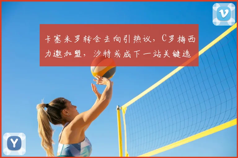 卡塞米罗转会去向引热议,C罗梅西力邀加盟,沙特或成下一站关键选择