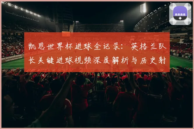 凯恩世界杯进球全记录:英格兰队长关键进球视频深度解析与历史射手榜排名
