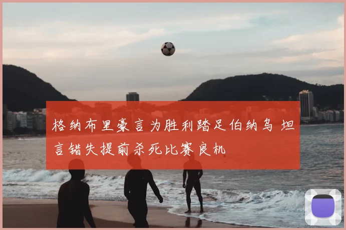 格纳布里豪言为胜利踏足伯纳乌 坦言错失提前杀死比赛良机