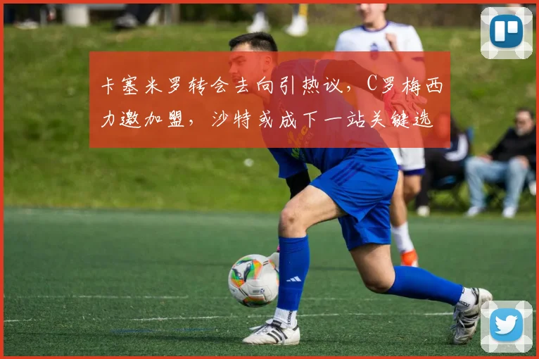 卡塞米罗转会去向引热议,C罗梅西力邀加盟,沙特或成下一站关键选择