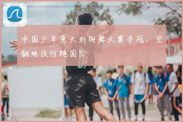 中国少年意大利街舞大赛夺冠,空翻绝技惊艳国际