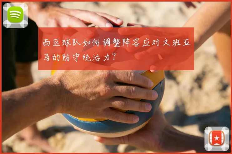 西区球队如何调整阵容应对文班亚马的防守统治力？