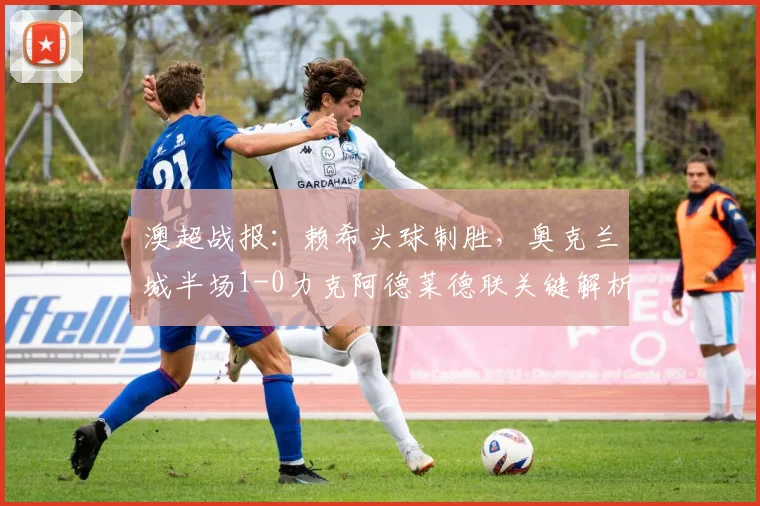 澳超战报:赖希头球制胜,奥克兰城半场1-0力克阿德莱德联关键解析