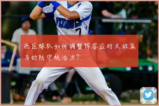 西区球队如何调整阵容应对文班亚马的防守统治力?