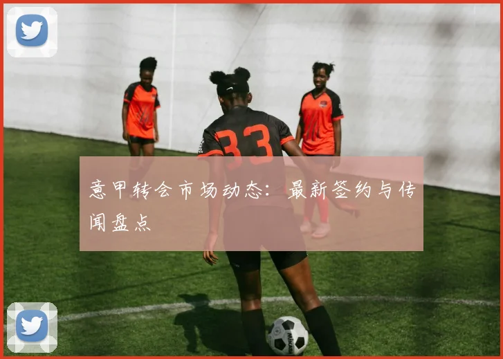 意甲转会市场动态:最新签约与传闻盘点